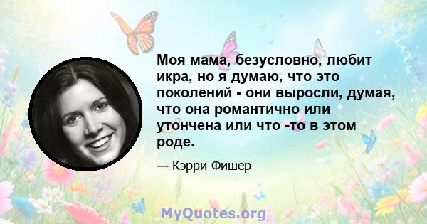 Моя мама, безусловно, любит икра, но я думаю, что это поколений - они выросли, думая, что она романтично или утончена или что -то в этом роде.