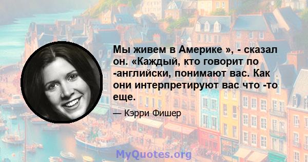 Мы живем в Америке », - сказал он. «Каждый, кто говорит по -английски, понимают вас. Как они интерпретируют вас что -то еще.