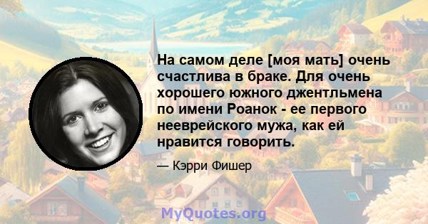 На самом деле [моя мать] очень счастлива в браке. Для очень хорошего южного джентльмена по имени Роанок - ее первого нееврейского мужа, как ей нравится говорить.