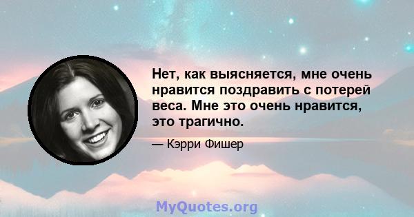 Нет, как выясняется, мне очень нравится поздравить с потерей веса. Мне это очень нравится, это трагично.