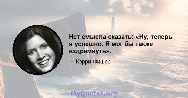 Нет смысла сказать: «Ну, теперь я успешно. Я мог бы также вздремнуть».