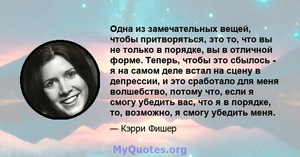 Одна из замечательных вещей, чтобы притворяться, это то, что вы не только в порядке, вы в отличной форме. Теперь, чтобы это сбылось - я на самом деле встал на сцену в депрессии, и это сработало для меня волшебство,