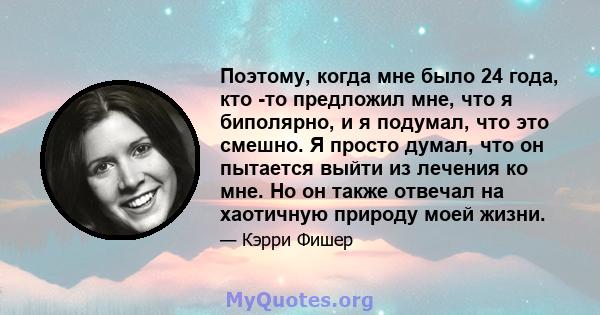 Поэтому, когда мне было 24 года, кто -то предложил мне, что я биполярно, и я подумал, что это смешно. Я просто думал, что он пытается выйти из лечения ко мне. Но он также отвечал на хаотичную природу моей жизни.