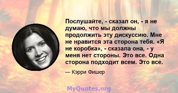 Послушайте, - сказал он, - я не думаю, что мы должны продолжить эту дискуссию. Мне не нравится эта сторона тебя. «Я не коробка», - сказала она, - у меня нет стороны. Это все. Одна сторона подходит всем. Это все.