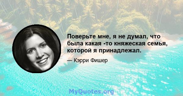 Поверьте мне, я не думал, что была какая -то княжеская семья, которой я принадлежал.