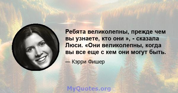 Ребята великолепны, прежде чем вы узнаете, кто они », - сказала Люси. «Они великолепны, когда вы все еще с кем они могут быть.