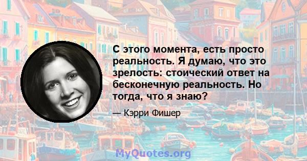 С этого момента, есть просто реальность. Я думаю, что это зрелость: стоический ответ на бесконечную реальность. Но тогда, что я знаю?