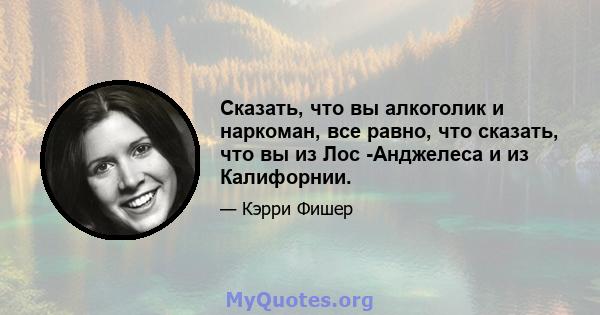 Сказать, что вы алкоголик и наркоман, все равно, что сказать, что вы из Лос -Анджелеса и из Калифорнии.