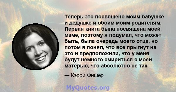 Теперь это посвящено моим бабушке и дедушке и обоим моим родителям. Первая книга была посвящена моей маме, поэтому я подумал, что может быть, была очередь моего отца, но потом я понял, что все прыгнут на это и