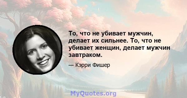 То, что не убивает мужчин, делает их сильнее. То, что не убивает женщин, делает мужчин завтраком.