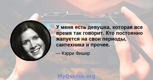 У меня есть девушка, которая все время так говорит. Кто постоянно жалуется на свои периоды, сантехника и прочее.