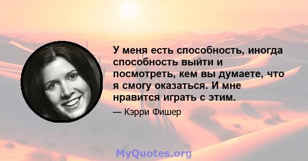 У меня есть способность, иногда способность выйти и посмотреть, кем вы думаете, что я смогу оказаться. И мне нравится играть с этим.