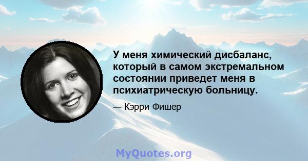 У меня химический дисбаланс, который в самом экстремальном состоянии приведет меня в психиатрическую больницу.