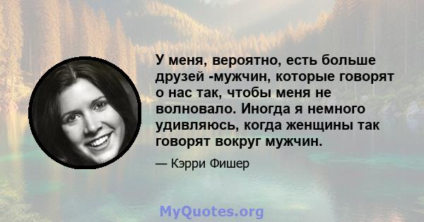 У меня, вероятно, есть больше друзей -мужчин, которые говорят о нас так, чтобы меня не волновало. Иногда я немного удивляюсь, когда женщины так говорят вокруг мужчин.