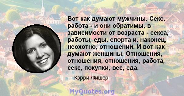 Вот как думают мужчины. Секс, работа - и они обратимы, в зависимости от возраста - секса, работы, еды, спорта и, наконец, неохотно, отношений. И вот как думают женщины. Отношения, отношения, отношения, работа, секс,