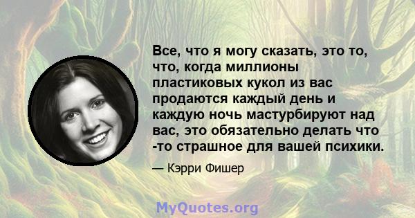 Все, что я могу сказать, это то, что, когда миллионы пластиковых кукол из вас продаются каждый день и каждую ночь мастурбируют над вас, это обязательно делать что -то страшное для вашей психики.