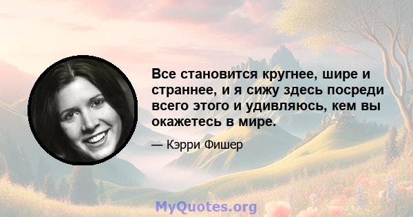 Все становится кругнее, шире и страннее, и я сижу здесь посреди всего этого и удивляюсь, кем вы окажетесь в мире.