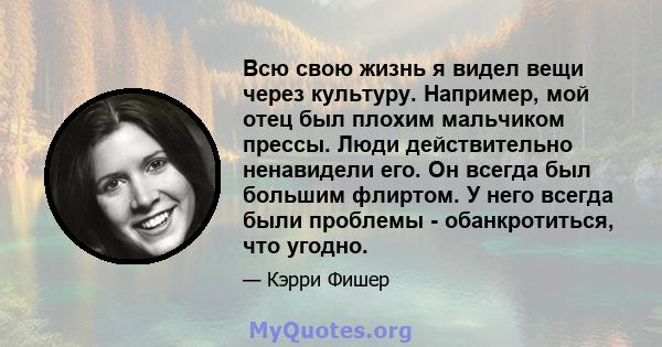 Всю свою жизнь я видел вещи через культуру. Например, мой отец был плохим мальчиком прессы. Люди действительно ненавидели его. Он всегда был большим флиртом. У него всегда были проблемы - обанкротиться, что угодно.