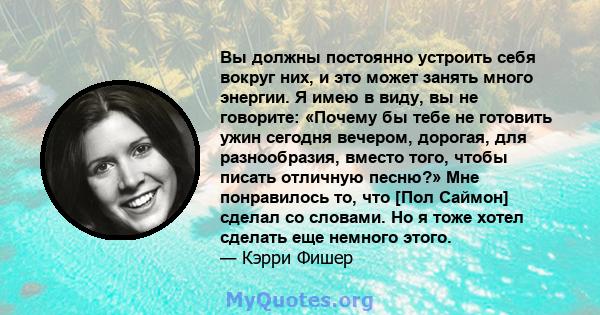 Вы должны постоянно устроить себя вокруг них, и это может занять много энергии. Я имею в виду, вы не говорите: «Почему бы тебе не готовить ужин сегодня вечером, дорогая, для разнообразия, вместо того, чтобы писать