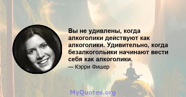 Вы не удивлены, когда алкоголики действуют как алкоголики. Удивительно, когда безалкогольики начинают вести себя как алкоголики.