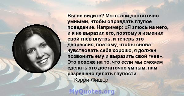 Вы не видите? Мы стали достаточно умными, чтобы оправдать глупое поведение. Например: «Я злюсь на него, и я не выразил его, поэтому я изменил свой гнев внутрь, и теперь это депрессия, поэтому, чтобы снова чувствовать