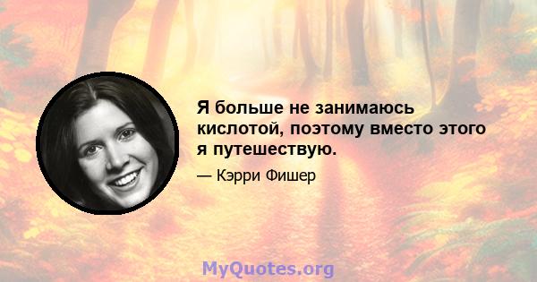 Я больше не занимаюсь кислотой, поэтому вместо этого я путешествую.