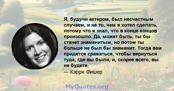 Я, будучи актером, был несчастным случаем, и не то, чем я хотел сделать, потому что я знал, что в конце концов произошло. Да, может быть, ты бы станет знаменитым, но потом ты больше не был бы знаменит. Тогда вам