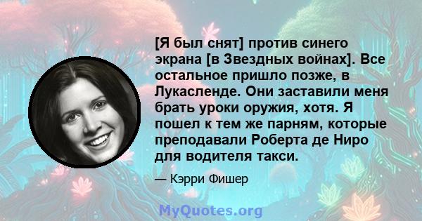 [Я был снят] против синего экрана [в Звездных войнах]. Все остальное пришло позже, в Лукасленде. Они заставили меня брать уроки оружия, хотя. Я пошел к тем же парням, которые преподавали Роберта де Ниро для водителя