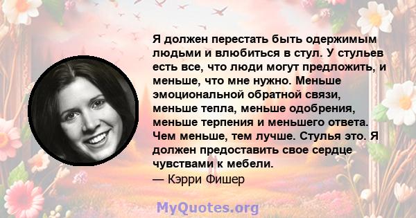 Я должен перестать быть одержимым людьми и влюбиться в стул. У стульев есть все, что люди могут предложить, и меньше, что мне нужно. Меньше эмоциональной обратной связи, меньше тепла, меньше одобрения, меньше терпения и 