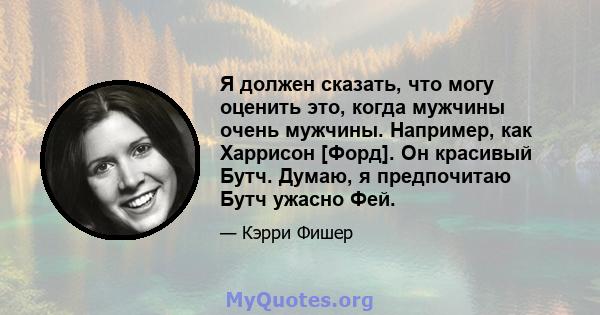 Я должен сказать, что могу оценить это, когда мужчины очень мужчины. Например, как Харрисон [Форд]. Он красивый Бутч. Думаю, я предпочитаю Бутч ужасно Фей.