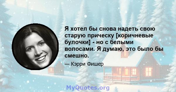 Я хотел бы снова надеть свою старую прическу [коричневые булочки] - но с белыми волосами. Я думаю, это было бы смешно.