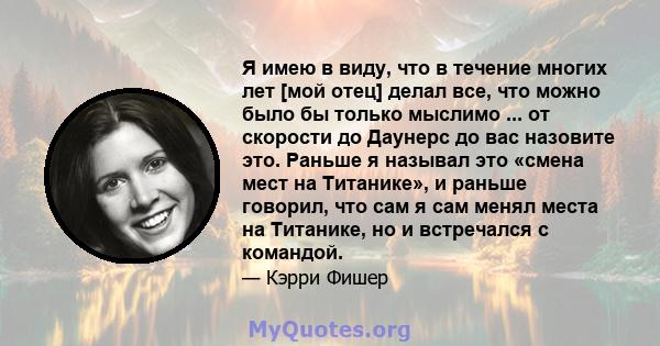 Я имею в виду, что в течение многих лет [мой отец] делал все, что можно было бы только мыслимо ... от скорости до Даунерс до вас назовите это. Раньше я называл это «смена мест на Титанике», и раньше говорил, что сам я