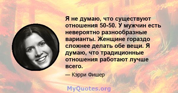 Я не думаю, что существуют отношения 50-50. У мужчин есть невероятно разнообразные варианты. Женщине гораздо сложнее делать обе вещи. Я думаю, что традиционные отношения работают лучше всего.