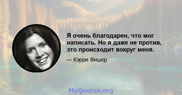 Я очень благодарен, что мог написать. Но я даже не против, это происходит вокруг меня.