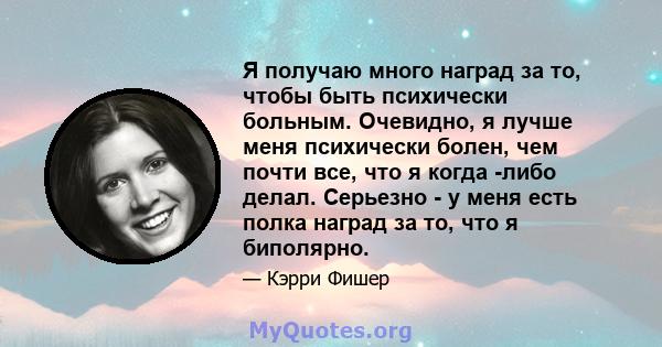 Я получаю много наград за то, чтобы быть психически больным. Очевидно, я лучше меня психически болен, чем почти все, что я когда -либо делал. Серьезно - у меня есть полка наград за то, что я биполярно.