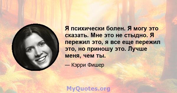 Я психически болен. Я могу это сказать. Мне это не стыдно. Я пережил это, я все еще пережил это, но приношу это. Лучше меня, чем ты.