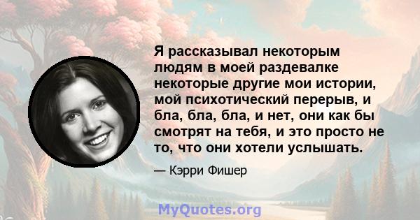 Я рассказывал некоторым людям в моей раздевалке некоторые другие мои истории, мой психотический перерыв, и бла, бла, бла, и нет, они как бы смотрят на тебя, и это просто не то, что они хотели услышать.