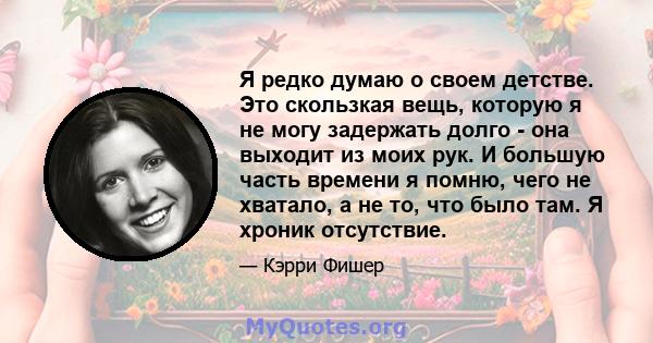 Я редко думаю о своем детстве. Это скользкая вещь, которую я не могу задержать долго - она ​​выходит из моих рук. И большую часть времени я помню, чего не хватало, а не то, что было там. Я хроник отсутствие.