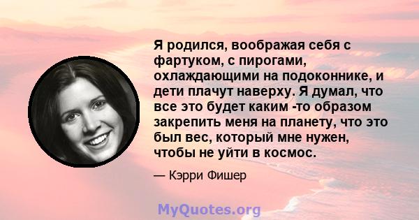 Я родился, воображая себя с фартуком, с пирогами, охлаждающими на подоконнике, и дети плачут наверху. Я думал, что все это будет каким -то образом закрепить меня на планету, что это был вес, который мне нужен, чтобы не