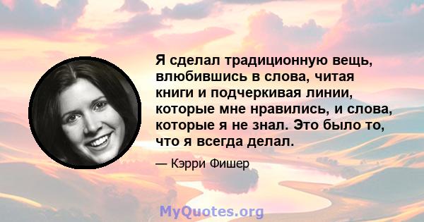 Я сделал традиционную вещь, влюбившись в слова, читая книги и подчеркивая линии, которые мне нравились, и слова, которые я не знал. Это было то, что я всегда делал.