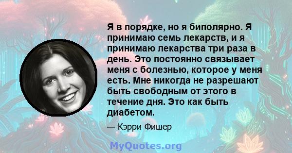 Я в порядке, но я биполярно. Я принимаю семь лекарств, и я принимаю лекарства три раза в день. Это постоянно связывает меня с болезнью, которое у меня есть. Мне никогда не разрешают быть свободным от этого в течение