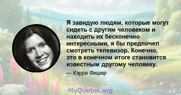 Я завидую людям, которые могут сидеть с другим человеком и находить их бесконечно интересными, я бы предпочел смотреть телевизор. Конечно, это в конечном итоге становится известным другому человеку.