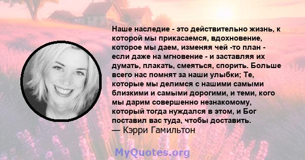 Наше наследие - это действительно жизнь, к которой мы прикасаемся, вдохновение, которое мы даем, изменяя чей -то план - если даже на мгновение - и заставляя их думать, плакать, смеяться, спорить. Больше всего нас помнят 