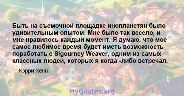 Быть на съемочной площадке инопланетян было удивительным опытом. Мне было так весело, и мне нравилось каждый момент. Я думаю, что мое самое любимое время будет иметь возможность поработать с Sigourney Weaver, одним из