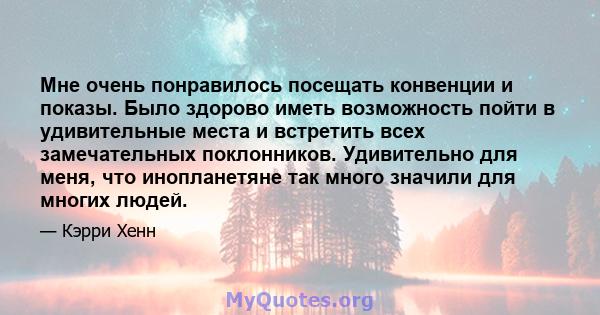 Мне очень понравилось посещать конвенции и показы. Было здорово иметь возможность пойти в удивительные места и встретить всех замечательных поклонников. Удивительно для меня, что инопланетяне так много значили для