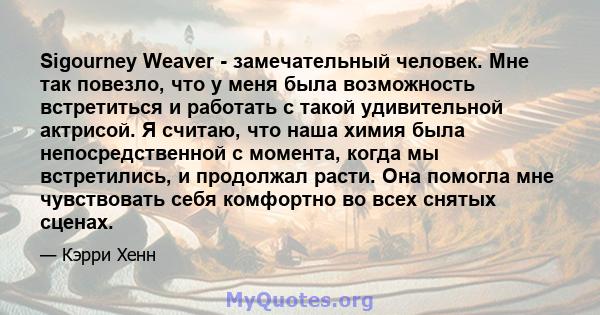 Sigourney Weaver - замечательный человек. Мне так повезло, что у меня была возможность встретиться и работать с такой удивительной актрисой. Я считаю, что наша химия была непосредственной с момента, когда мы