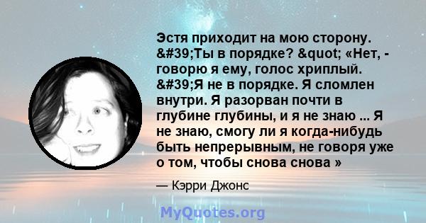 Эстя приходит на мою сторону. 'Ты в порядке? " «Нет, - говорю я ему, голос хриплый. 'Я не в порядке. Я сломлен внутри. Я разорван почти в глубине глубины, и я не знаю ... Я не знаю, смогу ли я когда-нибудь