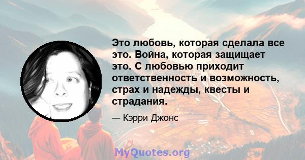 Это любовь, которая сделала все это. Война, которая защищает это. С любовью приходит ответственность и возможность, страх и надежды, квесты и страдания.