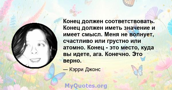 Конец должен соответствовать. Конец должен иметь значение и имеет смысл. Меня не волнует, счастливо или грустно или атомно. Конец - это место, куда вы идете, ага. Конечно. Это верно.