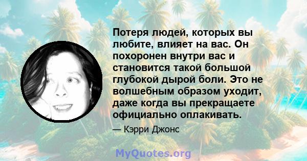 Потеря людей, которых вы любите, влияет на вас. Он похоронен внутри вас и становится такой большой глубокой дырой боли. Это не волшебным образом уходит, даже когда вы прекращаете официально оплакивать.